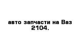 авто запчасти на Ваз 2104.